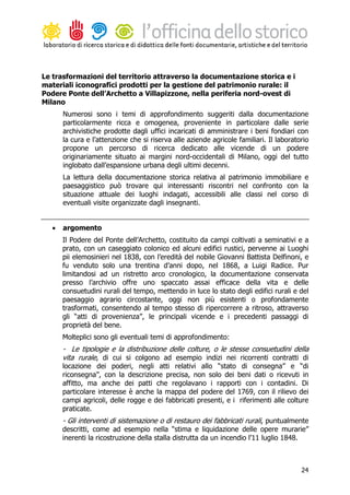 Le trasformazioni del territorio attraverso la documentazione storica e i
materiali iconografici prodotti per la gestione del patrimonio rurale: il
Podere Ponte dell’Archetto a Villapizzone, nella periferia nord-ovest di
Milano
       Numerosi sono i temi di approfondimento suggeriti dalla documentazione
       particolarmente ricca e omogenea, proveniente in particolare dalle serie
       archivistiche prodotte dagli uffici incaricati di amministrare i beni fondiari con
       la cura e l’attenzione che si riserva alle aziende agricole familiari. Il laboratorio
       propone un percorso di ricerca dedicato alle vicende di un podere
       originariamente situato ai margini nord-occidentali di Milano, oggi del tutto
       inglobato dall’espansione urbana degli ultimi decenni.
       La lettura della documentazione storica relativa al patrimonio immobiliare e
       paesaggistico può trovare qui interessanti riscontri nel confronto con la
       situazione attuale dei luoghi indagati, accessibili alle classi nel corso di
       eventuali visite organizzate dagli insegnanti.


   •   argomento
       Il Podere del Ponte dell’Archetto, costituito da campi coltivati a seminativi e a
       prato, con un caseggiato colonico ed alcuni edifici rustici, pervenne ai Luoghi
       pii elemosinieri nel 1838, con l’eredità del nobile Giovanni Battista Delfinoni, e
       fu venduto solo una trentina d’anni dopo, nel 1868, a Luigi Radice. Pur
       limitandosi ad un ristretto arco cronologico, la documentazione conservata
       presso l’archivio offre uno spaccato assai efficace della vita e delle
       consuetudini rurali del tempo, mettendo in luce lo stato degli edifici rurali e del
       paesaggio agrario circostante, oggi non più esistenti o profondamente
       trasformati, consentendo al tempo stesso di ripercorrere a ritroso, attraverso
       gli “atti di provenienza”, le principali vicende e i precedenti passaggi di
       proprietà del bene.
       Molteplici sono gli eventuali temi di approfondimento:
       - Le tipologie e la distribuzione delle colture, o le stesse consuetudini della
       vita rurale, di cui si colgono ad esempio indizi nei ricorrenti contratti di
       locazione dei poderi, negli atti relativi allo “stato di consegna” e “di
       riconsegna”, con la descrizione precisa, non solo dei beni dati o ricevuti in
       affitto, ma anche dei patti che regolavano i rapporti con i contadini. Di
       particolare interesse è anche la mappa del podere del 1769, con il rilievo dei
       campi agricoli, delle rogge e dei fabbricati presenti, e i riferimenti alle colture
       praticate.
       - Gli interventi di sistemazione o di restauro dei fabbricati rurali, puntualmente
       descritti, come ad esempio nella “stima e liquidazione delle opere murarie”
       inerenti la ricostruzione della stalla distrutta da un incendio l’11 luglio 1848.



                                                                                         24
 