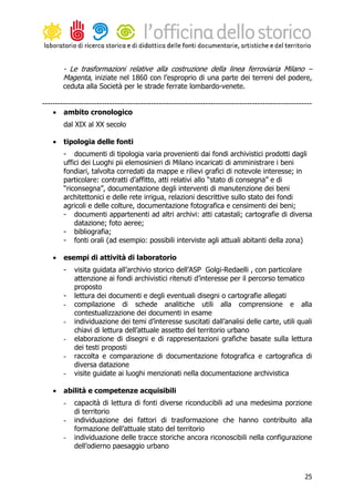 - Le trasformazioni relative alla costruzione della linea ferroviaria Milano –
        Magenta, iniziate nel 1860 con l’esproprio di una parte dei terreni del podere,
        ceduta alla Società per le strade ferrate lombardo-venete.

--------------------------------------------------------------------------------------------------------
    • ambito cronologico
        dal XIX al XX secolo

    •   tipologia delle fonti
        - documenti di tipologia varia provenienti dai fondi archivistici prodotti dagli
        uffici dei Luoghi pii elemosinieri di Milano incaricati di amministrare i beni
        fondiari, talvolta corredati da mappe e rilievi grafici di notevole interesse; in
        particolare: contratti d’affitto, atti relativi allo “stato di consegna” e di
        “riconsegna”, documentazione degli interventi di manutenzione dei beni
        architettonici e delle rete irrigua, relazioni descrittive sullo stato dei fondi
        agricoli e delle colture, documentazione fotografica e censimenti dei beni;
        - documenti appartenenti ad altri archivi: atti catastali; cartografie di diversa
            datazione; foto aeree;
        - bibliografia;
        - fonti orali (ad esempio: possibili interviste agli attuali abitanti della zona)

    •   esempi di attività di laboratorio
        -   visita guidata all’archivio storico dell’ASP Golgi-Redaelli , con particolare
            attenzione ai fondi archivistici ritenuti d’interesse per il percorso tematico
            proposto
        -   lettura dei documenti e degli eventuali disegni o cartografie allegati
        -   compilazione di schede analitiche utili alla comprensione e alla
            contestualizzazione dei documenti in esame
        -   individuazione dei temi d’interesse suscitati dall’analisi delle carte, utili quali
            chiavi di lettura dell’attuale assetto del territorio urbano
        -   elaborazione di disegni e di rappresentazioni grafiche basate sulla lettura
            dei testi proposti
        -   raccolta e comparazione di documentazione fotografica e cartografica di
            diversa datazione
        -   visite guidate ai luoghi menzionati nella documentazione archivistica

    •   abilità e competenze acquisibili
        -   capacità di lettura di fonti diverse riconducibili ad una medesima porzione
            di territorio
        -   individuazione dei fattori di trasformazione che hanno contribuito alla
            formazione dell’attuale stato del territorio
        -   individuazione delle tracce storiche ancora riconoscibili nella configurazione
            dell’odierno paesaggio urbano



                                                                                                     25
 