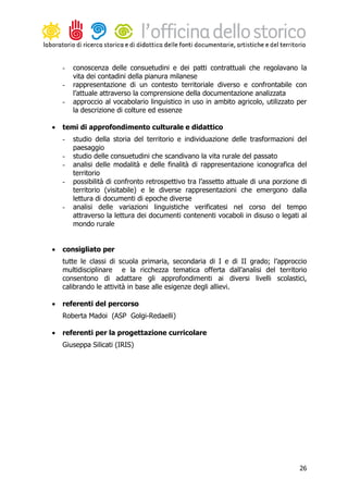 -   conoscenza delle consuetudini e dei patti contrattuali che regolavano la
        vita dei contadini della pianura milanese
    -   rappresentazione di un contesto territoriale diverso e confrontabile con
        l’attuale attraverso la comprensione della documentazione analizzata
    -   approccio al vocabolario linguistico in uso in ambito agricolo, utilizzato per
        la descrizione di colture ed essenze

•   temi di approfondimento culturale e didattico
    -   studio della storia del territorio e individuazione delle trasformazioni del
        paesaggio
    -   studio delle consuetudini che scandivano la vita rurale del passato
    -   analisi delle modalità e delle finalità di rappresentazione iconografica del
        territorio
    -   possibilità di confronto retrospettivo tra l’assetto attuale di una porzione di
        territorio (visitabile) e le diverse rappresentazioni che emergono dalla
        lettura di documenti di epoche diverse
    -   analisi delle variazioni linguistiche verificatesi nel corso del tempo
        attraverso la lettura dei documenti contenenti vocaboli in disuso o legati al
        mondo rurale


•   consigliato per
    tutte le classi di scuola primaria, secondaria di I e di II grado; l’approccio
    multidisciplinare e la ricchezza tematica offerta dall’analisi del territorio
    consentono di adattare gli approfondimenti ai diversi livelli scolastici,
    calibrando le attività in base alle esigenze degli allievi.

•   referenti del percorso
    Roberta Madoi (ASP Golgi-Redaelli)

•   referenti per la progettazione curricolare
    Giuseppa Silicati (IRIS)




                                                                                    26
 