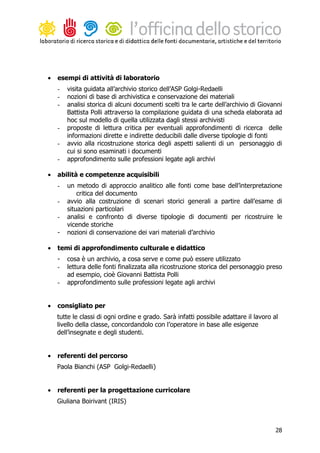 •   esempi di attività di laboratorio
    -   visita guidata all’archivio storico dell’ASP Golgi-Redaelli
    -   nozioni di base di archivistica e conservazione dei materiali
    -   analisi storica di alcuni documenti scelti tra le carte dell’archivio di Giovanni
        Battista Polli attraverso la compilazione guidata di una scheda elaborata ad
        hoc sul modello di quella utilizzata dagli stessi archivisti
    -   proposte di lettura critica per eventuali approfondimenti di ricerca delle
        informazioni dirette e indirette deducibili dalle diverse tipologie di fonti
    -   avvio alla ricostruzione storica degli aspetti salienti di un personaggio di
        cui si sono esaminati i documenti
    -   approfondimento sulle professioni legate agli archivi

•   abilità e competenze acquisibili
    -   un metodo di approccio analitico alle fonti come base dell’interpretazione
            critica del documento
    -   avvio alla costruzione di scenari storici generali a partire dall’esame di
        situazioni particolari
    -   analisi e confronto di diverse tipologie di documenti per ricostruire le
        vicende storiche
    -   nozioni di conservazione dei vari materiali d’archivio

•   temi di approfondimento culturale e didattico
    -   cosa è un archivio, a cosa serve e come può essere utilizzato
    -   lettura delle fonti finalizzata alla ricostruzione storica del personaggio preso
        ad esempio, cioè Giovanni Battista Polli
    -   approfondimento sulle professioni legate agli archivi


•   consigliato per
    tutte le classi di ogni ordine e grado. Sarà infatti possibile adattare il lavoro al
    livello della classe, concordandolo con l’operatore in base alle esigenze
    dell’insegnate e degli studenti.


•   referenti del percorso
    Paola Bianchi (ASP Golgi-Redaelli)


•   referenti per la progettazione curricolare
    Giuliana Boirivant (IRIS)



                                                                                       28
 
