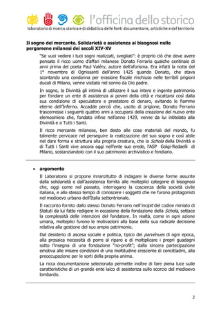Il sogno del mercante. Solidarietà e assistenza ai bisognosi nelle
pergamene milanesi dei secoli XIV-XV
       “Se vuoi vedere i tuoi sogni realizzati, svegliati”: è proprio ciò che deve avere
       pensato il ricco uomo d’affari milanese Donato Ferrario qualche centinaio di
       anni prima del poeta Paul Valéry, autore dell’aforisma. Era infatti la notte del
       1° novembre di Ognissanti dell’anno 1425 quando Donato, che stava
       scontando una condanna per evasione fiscale rinchiuso nelle terribili prigioni
       ducali di Milano, venne visitato nel sonno da Dio padre.
       In sogno, la Divinità gli intimò di utilizzare il suo intero e ingente patrimonio
       per fondare un ente di assistenza ai poveri della città e riscattarsi così dalla
       sua condizione di speculatore e prestatore di denaro, evitando le fiamme
       eterne dell’Inferno. Accadde perciò che, uscito di prigione, Donato Ferrario
       trascorresse i seguenti quattro anni a occuparsi della creazione del nuovo ente
       elemosiniero che, fondato infine nell’anno 1429, venne da lui intitolato alla
       Divinità e a Tutti i Santi.
       Il ricco mercante milanese, ben desto alle cose materiali del mondo, fu
       talmente pervicace nel perseguire la realizzazione del suo sogno e così abile
       nel dare forma e struttura alla propria creatura, che la Schola della Divinità e
       di Tutti i Santi vive ancora oggi nell’ente suo erede, l’ASP Golgi-Redaelli di
       Milano, sostanziandolo con il suo patrimonio archivistico e fondiario.


   •   argomento
       Il Laboratorio si propone innanzitutto di indagare le diverse forme assunte
       dalla solidarietà e dall’assistenza fornita alle molteplici categorie di bisognosi
       che, oggi come nel passato, interrogano la coscienza della società civile
       italiana, e allo stesso tempo di conoscere i soggetti che ne furono protagonisti
       nel medioevo urbano dell’Italia settentrionale.
       Il racconto fornito dallo stesso Donato Ferrario nell’incipit del codice miniato di
       Statuti da lui fatto redigere in occasione della fondazione della Schola, sottace
       la complessità delle intenzioni del fondatore. In realtà, come in ogni azione
       umana, molteplici furono le motivazioni alla base della sua radicale decisione
       relativa alla gestione del suo ampio patrimonio.
       Dal desiderio di ascesa sociale e politica, tipico dei parvénues di ogni epoca,
       alla prosaica necessità di porre al riparo e di moltiplicare i propri guadagni
       sotto l’insegna di una fondazione “no-profit”; dalla sincera partecipazione
       emotiva alle misere condizioni di una moltitudine crescente di concittadini, alla
       preoccupazione per le sorti della propria anima.
       La ricca documentazione selezionata permette inoltre di fare piena luce sulle
       caratteristiche di un grande ente laico di assistenza sullo scorcio del medioevo
       lombardo.




                                                                                        2
 