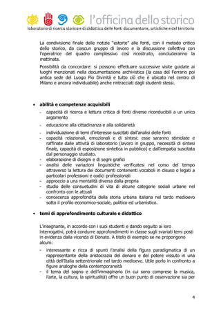 La condivisione finale delle notizie “estorte” alle fonti, con il metodo critico
    dello storico, da ciascun gruppo di lavoro e la discussione collettiva con
    l’operatrice del quadro complessivo così ricostruito, concluderanno la
    mattinata.
    Possibilità da concordare: si possono effettuare successive visite guidate ai
    luoghi menzionati nella documentazione archivistica (la casa del Ferrario poi
    antica sede del Luogo Pio Divinità e tutto ciò che è ubicato nel centro di
    Milano e ancora individuabile) anche rintracciati dagli studenti stessi.



•   abilità e competenze acquisibili
    -   capacità di ricerca e lettura critica di fonti diverse riconducibili a un unico
        argomento
    -   educazione alla cittadinanza e alla solidarietà
    -   individuazione di temi d’interesse suscitati dall’analisi delle fonti
    -   capacità relazionali, emozionali e di sintesi: esse saranno stimolate e
        raffinate dalle attività di laboratorio (lavoro in gruppo, necessità di sintesi
        finale, capacità di esposizione sintetica in pubblico) e dall’empatia suscitata
        dal personaggio studiato.
    -   elaborazione di disegni e di segni grafici
    -   analisi delle variazioni linguistiche verificatesi nel corso del tempo
        attraverso la lettura dei documenti contenenti vocaboli in disuso o legati a
        particolari professioni e codici professionali
    -   approccio a una mentalità diversa dalla propria
    -   studio delle consuetudini di vita di alcune categorie sociali urbane nel
        confronto con le attuali
    -   conoscenza approfondita della storia urbana italiana nel tardo medioevo
        sotto il profilo economico-sociale, politico ed urbanistico.

•   temi di approfondimento culturale e didattico

    L’insegnante, in accordo con i suoi studenti e dando seguito ai loro
    interrogativi, potrà condurre approfondimenti in classe sugli svariati temi posti
    in evidenza dalla vicenda di Donato. A titolo di esempio se ne propongono
    alcuni:
    -   interessante e ricca di spunti l’analisi della figura paradigmatica di un
        rappresentante della aristocrazia del denaro e del potere vissuto in una
        città dell’Italia settentrionale nel tardo medioevo. Utile porlo in confronto a
        figure analoghe della contemporaneità
    -   il tema del sogno e dell’immaginario (in cui sono comprese la musica,
        l’arte, la cultura, la spiritualità) offre un buon punto di osservazione sia per



                                                                                      4
 