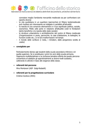 connotare meglio l’ambiente mercantile medievale sia per confrontarsi con
        epoche diverse
    -   la vita quotidiana in un quartiere (parrocchia) di Milano tardomedievale
        può risultare più interessante se indagata in parallelo all’attualità
    -   la nascita di una consorzio elemosiniero e il suo significato politico, sociale,
        economico. Molto utile porlo in relazione all’attualità (vedi le fondazioni
        laiche benefiche e la nascita dello stato sociale)
    -   le strutture urbanistiche e architettoniche del centro di Milano medievale
        (l’organizzazione in porte, parrocchie, le case d’abitazione, le botteghe; le
        funzioni svolte etc..) e le loro trasformazioni nel tempo
    -   il mondo delle scritture (i notai, i miniatori, dalla pergamena sciolta al
        codex)

•   consigliato per

    Particolarmente idoneo agli studenti della scuola secondaria inferiore e di
    quella superiore. Se si eccettuano i primi tre anni della scuola primaria,
    l’approccio multidisciplinare e la ricchezza tematica offerta da questo percorso
    consentono di adattare gli approfondimenti ai diversi livelli scolastici,
    calibrando le attività in base alle esigenze della classe.

•   referenti del percorso
    Mira Montanari (ASP Golgi-Redaelli)

•   referenti per la progettazione curricolare
    Cristina Cocilovo (IRIS)




                                                                                      5
 
