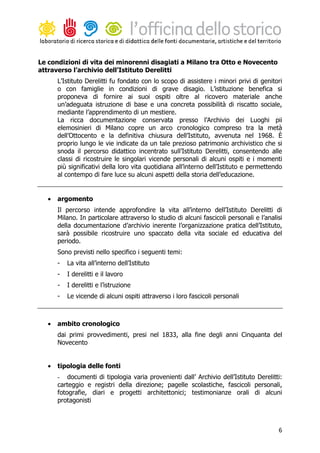 Le condizioni di vita dei minorenni disagiati a Milano tra Otto e Novecento
attraverso l’archivio dell’Istituto Derelitti
       L’Istituto Derelitti fu fondato con lo scopo di assistere i minori privi di genitori
       o con famiglie in condizioni di grave disagio. L’istituzione benefica si
       proponeva di fornire ai suoi ospiti oltre al ricovero materiale anche
       un’adeguata istruzione di base e una concreta possibilità di riscatto sociale,
       mediante l’apprendimento di un mestiere.
       La ricca documentazione conservata presso l’Archivio dei Luoghi pii
       elemosinieri di Milano copre un arco cronologico compreso tra la metà
       dell’Ottocento e la definitiva chiusura dell’Istituto, avvenuta nel 1968. È
       proprio lungo le vie indicate da un tale prezioso patrimonio archivistico che si
       snoda il percorso didattico incentrato sull’Istituto Derelitti, consentendo alle
       classi di ricostruire le singolari vicende personali di alcuni ospiti e i momenti
       più significativi della loro vita quotidiana all’interno dell’Istituto e permettendo
       al contempo di fare luce su alcuni aspetti della storia dell’educazione.


   •   argomento
       Il percorso intende approfondire la vita all’interno dell’Istituto Derelitti di
       Milano. In particolare attraverso lo studio di alcuni fascicoli personali e l’analisi
       della documentazione d’archivio inerente l’organizzazione pratica dell’Istituto,
       sarà possibile ricostruire uno spaccato della vita sociale ed educativa del
       periodo.
       Sono previsti nello specifico i seguenti temi:
       -   La vita all’interno dell’Istituto
       -   I derelitti e il lavoro
       -   I derelitti e l’istruzione
       -   Le vicende di alcuni ospiti attraverso i loro fascicoli personali



   •   ambito cronologico
       dai primi provvedimenti, presi nel 1833, alla fine degli anni Cinquanta del
       Novecento


   •   tipologia delle fonti
       - documenti di tipologia varia provenienti dall’ Archivio dell’Istituto Derelitti:
       carteggio e registri della direzione; pagelle scolastiche, fascicoli personali,
       fotografie, diari e progetti architettonici; testimonianze orali di alcuni
       protagonisti



                                                                                          6
 