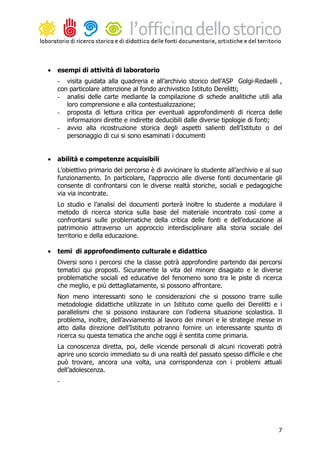 •   esempi di attività di laboratorio
    - visita guidata alla quadreria e all’archivio storico dell’ASP Golgi-Redaelli ,
    con particolare attenzione al fondo archivistico Istituto Derelitti;
    - analisi delle carte mediante la compilazione di schede analitiche utili alla
       loro comprensione e alla contestualizzazione;
    - proposta di lettura critica per eventuali approfondimenti di ricerca delle
       informazioni dirette e indirette deducibili dalle diverse tipologie di fonti;
    - avvio alla ricostruzione storica degli aspetti salienti dell’Istituto o del
       personaggio di cui si sono esaminati i documenti


•   abilità e competenze acquisibili
    L’obiettivo primario del percorso è di avvicinare lo studente all’archivio e al suo
    funzionamento. In particolare, l’approccio alle diverse fonti documentarie gli
    consente di confrontarsi con le diverse realtà storiche, sociali e pedagogiche
    via via incontrate.
    Lo studio e l’analisi dei documenti porterà inoltre lo studente a modulare il
    metodo di ricerca storica sulla base del materiale incontrato così come a
    confrontarsi sulle problematiche della critica delle fonti e dell’educazione al
    patrimonio attraverso un approccio interdisciplinare alla storia sociale del
    territorio e della educazione.

•   temi di approfondimento culturale e didattico
    Diversi sono i percorsi che la classe potrà approfondire partendo dai percorsi
    tematici qui proposti. Sicuramente la vita del minore disagiato e le diverse
    problematiche sociali ed educative del fenomeno sono tra le piste di ricerca
    che meglio, e più dettagliatamente, si possono affrontare.
    Non meno interessanti sono le considerazioni che si possono trarre sulle
    metodologie didattiche utilizzate in un Istituto come quello dei Derelitti e i
    parallelismi che si possono instaurare con l’odierna situazione scolastica. Il
    problema, inoltre, dell’avviamento al lavoro dei minori e le strategie messe in
    atto dalla direzione dell’Istituto potranno fornire un interessante spunto di
    ricerca su questa tematica che anche oggi è sentita come primaria.
    La conoscenza diretta, poi, delle vicende personali di alcuni ricoverati potrà
    aprire uno scorcio immediato su di una realtà del passato spesso difficile e che
    può trovare, ancora una volta, una corrispondenza con i problemi attuali
    dell’adolescenza.
    -




                                                                                     7
 
