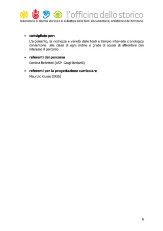 •   consigliato per:
    L’argomento, la ricchezza e varietà delle fonti e l’ampio intervallo cronologico
    consentono alle classi di ogni ordine e grado di scuola di affrontare con
    interesse il percorso

•   referenti del percorso
    Daniela Bellettati (ASP Golgi-Redaelli)

•   referenti per la progettazione curricolare
    Maurizio Gusso (IRIS)




                                                                                  8
 
