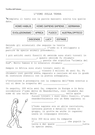 Verifica dell’alunno ______________________________________________________
L’UOMO SULLA TERRA
Completa il testo con le parole mancanti scelte tra quelle
date.
Secondo gli scienziati che seguono la teoria
dell’________________________, l’uomo si è sviluppato a
partire da specie animali precedenti.
I più antichi resti fossili di ominide sono stati trovati in
_______________________; questo ominide fu chiamato
__________________________, parola che significa “scimmia del
Sud”. Molto famoso è lo scheletro chiamato ______________.
Sempre in Africa sono stati trovati resti di
_________________________, vissuto 2 milioni di anni fa. Fu
chiamato così perché aveva imparato a cacciare ed era in grado
di costruire utensili con la pietra scheggiata.
L’evoluzione è proseguita con la comparsa dell’Homo erectus a
cui si deve la scoperta del __________________.
In seguito, 300 mila anni fa, comparve in Europa e in Asia
occidentale l’uomo detto di Neanderthal, così chiamato dal
nome di una valle della ____________________ nella quale
furono trovati i suoi resti fossili. L’uomo
neanderthalensis era un Homo sapiens; si
_________________.
L’homo sapiens era un abile cacciatore,
lavorava pietre e metalli; viveva in
gruppo, in grotte ma anche in capanne;
usava un linguaggio evoluto.
Solo 300 mila anni fa comparve
l’_______________________, che popolò la
terra e dal quale ____________________tutta
la specie umana.
ESTINSELUCYDISCENDE
AUSTRALOPITECOFUOCOAFRICAEVOLUZIONISMO
GERMANIAHOMO SAPIENS SAPIENSHOMO HABILIS
 