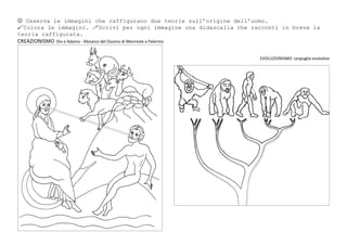  Osserva le immagini che raffigurano due teorie sull’origine dell’uomo.
Colora le immagini. Scrivi per ogni immagine una didascalia che racconti in breve la
teoria raffigurata.
CREAZIONISMO Dio e Adamo - Mosaico del Duomo di Monreale a Palermo
EVOLUZIONISMO cespuglio evolutivo
 