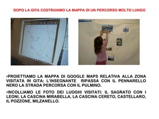 DOPO LA GITA COSTRUIAMO LA MAPPA DI UN PERCORSO MOLTO LUNGO
•PROIETTIAMO LA MAPPA DI GOOGLE MAPS RELATIVA ALLA ZONA
VISITATA IN GITA; L’INSEGNANTE RIPASSA CON IL PENNARELLO
NERO LA STRADA PERCORSA CON IL PULMINO.
•INCOLLIAMO LE FOTO DEI LUOGHI VISITATI: IL SAGRATO CON I
LEONI, LA CASCINA MIRABELLA, LA CASCINA CERETO, CASTELLARO,
IL POZZONE, MILZANELLO.
 