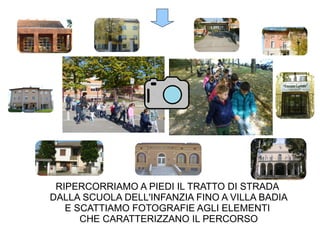 RIPERCORRIAMO A PIEDI IL TRATTO DI STRADA
DALLA SCUOLA DELL'INFANZIA FINO A VILLA BADIA
E SCATTIAMO FOTOGRAFIE AGLI ELEMENTI
CHE CARATTERIZZANO IL PERCORSO
 