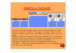 PAROLA CHIAVE  In  questa  storia,  scritta  da  Isaac  Asimov,  c'è  un  enorme  computer  che  sa  fare tutto,  ma,  un  giorno,  il   Multivac  (  il  computer  )  si  guasta  e  allora  i  tecnici cercano  di  ripararlo,  perchè,  se  no,  non  potevano  più  andare  avanti  con  il  loro lavoro.  Cercano  il  guasto  ma  non  trovano  nulla,  allora,  pensando  che  è  così  potente,gli  chiedono  cosa  gli  era  successo,  ma  il  computer  non  risponde. A  questo  punto  tutti  sono  esausti  compreso  Nemerson  che  prova  a riformulare  la  domanda  al  computer,  però  questa  volta,  aggiungendo  la parola  chiave  "per  favore",  il  Multivac  gli  risponde  dicendogli  che  cosa  ha  e facendogli  capire   che  anche  lui  ha  dei  sentimenti.  Titolo:  parola  chiave  (10  di  13)  