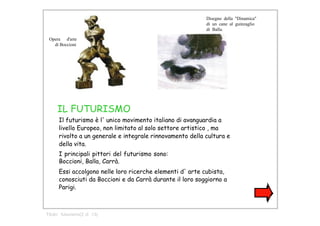 Disegno  della  "Dinamica" di  un  cane  al  guinzaglio di  Balla.  Opera  d'arte  di Boccioni  IL FUTURISMO  Il futurismo è l' unico movimento italiano di avanguardia a livello Europeo, non limitato al solo settore artistico , ma rivolto a un generale e integrale rinnovamento della cultura e della vita.  I principali pittori del futurismo sono: Boccioni, Balla, Carrà.  Essi accolgono nelle loro ricerche elementi d' arte cubista, conosciuti da Boccioni e da Carrà durante il loro soggiorno a Parigi.  Titolo:  futurismo(2 di  13)  