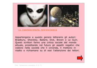 LA  FANTASCIENZA  SOCIOLOGICA  Appartengono  a  questo  genere  letterario  gli  autori: Bradbury,  Sheckley,  Ballard,  Dick,  Brown  e  Le  Guin. Questi  scrittori  fanno  una  critica  sociale  del  mondo attuale,  proiettando  nel  futuro  gli  aspetti  negativi  che vedono  nella  società  che  li  circonda,  li  mettono  in risalto  e  richiamano  su  di  essi  l'attenzione  dei  lettori.  Titolo:  Fantascienza  sociologica  (5  di  13)  