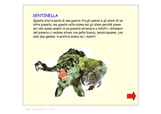 SENTINELLA  Questa storia parla di una guerra tra gli uomini e gli alieni di un altro pianeta, ma questa volta siamo noi gli alieni perchè siamo noi che siamo andati in un pianeta straniero e infatti i difensori del pianeta ci vedono strani con pelle bianca, senza squame, con solo due gambe; in pratica siamo noi i mostri.  Titolo:  sentinella  (6  di  13)  