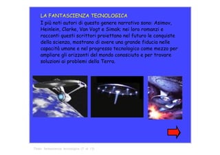 LA FANTASCIENZA TECNOLOGICA  I più noti autori di questo genere narrativo sono: Asimov, Heinlein, Clarke, Van Vogt e Simak; nei loro romanzi e racconti questi scrittori proiettano nel futuro le conquiste della scienza, mostrano di avere una grande fiducia nelle capacità umane e nel progresso tecnologico come mezzo per ampliare gli orizzonti del mondo conosciuto e per trovare soluzioni ai problemi della Terra.  Titolo:  fantascienza  tecnologica  (7  di  13)  