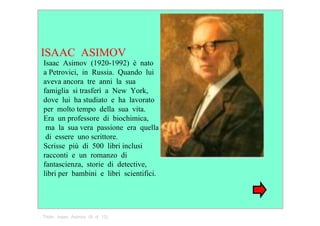 ISAAC  ASIMOV  Isaac  Asimov  (1920­1992)  è  nato   a Petrovici,  in  Russia.  Quando  lui   aveva ancora  tre  anni  la  sua   famiglia  si trasferì  a  New  York,   dove  lui  ha studiato  e  ha  lavorato   per  molto tempo  della  sua  vita.   Era  un professore  di  biochimica,  ma  la  sua vera  passione  era  quella  di  essere  uno scrittore.   Scrisse  più  di  500  libri inclusi   racconti  e  un  romanzo  di fantascienza,  storie  di  detective,   libri per  bambini  e  libri  scientifici.  Titolo:  Isaac  Asimov  (8  di  13)  
