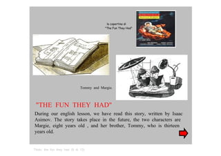 la copertina di  "The Fun They Had"  Tommy  and  Margie.  "THE  FUN  THEY  HAD"  During  our  english  lesson,  we  have  read  this  story,  written  by  Isaac Asimov.  The  story  takes  place  in  the  future,  the  two  characters  are Margie,  eight  years  old  ,  and  her  brother,  Tommy,  who  is  thirteen  years old.  Titolo:  the  fun  they  had  (9  di  13)  