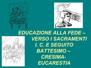 EDUCAZIONE ALLA FEDE –
    VERSO I SACRAMENTI
     I. C. E SEGUITO
      BATTESIMO –
        CRESIMA-
       EUCARESTIA
 