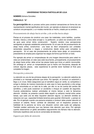 UNIVERSIDAD TECNICA PARTICULAR DE LOJA
NOMBRE:Adriana González
PARALELO: “A”

La percepción es un proceso activo para construir sensaciones en forma de una
representación mental significativa del mundo por ejemplo al observar el amanecer es
construir una percepción, o un modelo mental de un hecho, creado por su cerebro.

Procesamiento de abajo hacia arriba y de arriba hacia abajo
Piense en el proceso de construir una casa: los materiales, como ladrillos, puertas,
tornillos. Clavos y otros debe encajar a la perfección, un plano de construcción sirve
de guía para armar dicha construcción.
Nuestro cerebro crea percepciones
semejantes al ejemplo establecido anteriormente. En el caso de del procesamiento de
abajo hacia arriba, construimos una base es decir empezamos con unidades
sensoriales pequeñas o rasgos y construimos desde arriba para completar la
percepción. En el caso del procesamiento de arriba hacia abajo, el conocimiento
preexistente se emplea para organizar los rasgos de forma que formen un todo.
Por ejemplo ala armar un rompecabezas de una imagen desconocida para usted no
vista con anterioridad, en este caso está recurriendo, principalmente, el procesamiento
de abajo hacia arriba: debe armar las piezas hasta que inicie un patrón reconocible.
Sin embargo al armar un rompecabezas que lo hacho con frecuencia, después de
colocar algunas piezas, esta experiencia le permite tener facilidad al final para
completar la imagen.

Percepción y atención
La atención es una de las primeras etapas de la percepción. La atención selectiva da
prioridad a un mensaje particular que entra. Por ejemplo, al conducir un automóvil y
llega a un cruce. Debe asegurarse que el semáforo sigua en verde, su compañera o
amiga lo distrae de manera imprevista en este caso lo hace apuntando a otra amiga
que se encontraba en un lado de la calle, por ello no se da cuenta del cambio del
semáforo, y esto pudo ocasionar un accidente o choque en cuestión de segundos.
Cuando pretendemos realizar actividades al mismo tiempo a esto le llamamos
atención dividida, se presenta cuando debe repartir su esfuerzo mental entre varias
tareas, que cada una de ellas requieren atención alguna. La atención dividida se
relaciona con que capacidad limitada tenemos para guardar información y pensar en
ella. Por el ejemplo cuando una persona empieza a conducir debe prestar atención al
conducir el volante, frenar, cambiar de velocidad, con el respectivo proceso la
habilidad de la persona se torna una situación común esta suele ser peligrosa.
También existen estímulos que nos llamara más atención que otros. Por ejemplo
cuando observamos un globo aerostático seguramente nos llamara más la atención.
Estímulos repetitivos esto se da en comerciales de televisión.

Ceguera por falta de atención

 