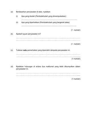 (a) Berdasarkan penyiasatan di atas, nyatakan
(i) Apa yang diubah (Pembolehubah yang dimanipulasikan)
................................................................................................................
(ii) Apa yang diperhatikan (Pembolehubah yang bergerak balas)
...............................................................................................................
(1 markah)
(b) Apakah tujuan penyiasatan ini?
………………………………………………………………………………………………
………………………………………………………………………………………………
(1 markah)
(c) Tuliskan satu pemerhatian yang diperolehi daripada penyiasatan ini.
………………………………………………………………………………………………
…………………………………………………………………………………….............
(1 markah)
(d) Nyatakan hubungan di antara dua maklumat yang telah dikumpulkan dalam
penyiasatan ini.
………………………………………………………………………………………………
………………………………………………………………………………………….......
(1 markah)
 