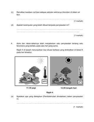 (c) Ramalkan keadaan rod besi selepas sebulan sekiranya direndam di dalam air
laut.
……………………………………………………………………………………………
(1 markah)
(d) Apakah kesimpulan yang boleh dibuat daripada penyiasatan ini?
………………………………………………………………………………………………
………………………………………………………………………………………...
(1 markah)
4. Azrie dan rakan-rakannya telah menjalankan satu penyiasatan tentang satu
fenomena yang berlaku pada satu hari yang sama.
Rajah 4 di bawah menunjukkan dua situasi berbeza yang direkodkan di lokasi K
pada hari tersebut.
Rajah 4
(a) Nyatakan apa yang ditetapkan (Pembolehubah dimalarkan) dalam penyiasatan
ini.
………………………………………………………………………………………………
(1 markah)
 
