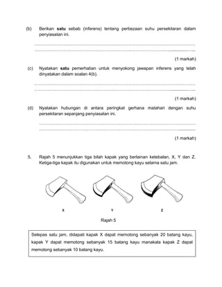(b) Berikan satu sebab (inferens) tentang perbezaan suhu persekitaran dalam
penyiasatan ini.
…………………………………………………………………………………………………
…………………………………………………………………………………...............…...
(1 markah)
(c) Nyatakan satu pemerhatian untuk menyokong jawapan inferens yang telah
dinyatakan dalam soalan 4(b).
…………………………………………………………………………………………………
…………………………………………………………………………………...............…...
(1 markah)
(d) Nyatakan hubungan di antara peringkat gerhana matahari dengan suhu
persekitaran sepanjang penyiasatan ini.
………………………………………………………………………………………………
……………………………………………………………………………………..............
(1 markah)
5. Rajah 5 menunjukkan tiga bilah kapak yang berlainan ketebalan, X, Y dan Z.
Ketiga-tiga kapak itu digunakan untuk memotong kayu selama satu jam.
Rajah 5
Selepas satu jam, didapati kapak X dapat memotong sebanyak 20 batang kayu,
kapak Y dapat memotong sebanyak 15 batang kayu manakala kapak Z dapat
memotong sebanyak 10 batang kayu.
 