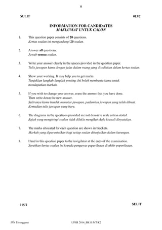 11 
JPN Terengganu UPSR 2014_BK11/MT/K2 
INFORMATION FOR CANDIDATES 
MAKLUMAT UNTUK CALON 
1. This question paper consists of 20 questions. 
Kertas soalan ini mengandungi 20 soalan. 
2. Answer all questions. 
Jawab semua soalan. 
3. Write your answer clearly in the spaces provided in the question paper. 
Tulis jawapan kamu dengan jelas dalam ruang yang disediakan dalam kertas soalan. 
4. Show your working. It may help you to get marks. 
Tunjukkan langkah-langkah penting. Ini boleh membantu kamu untuk 
mendapatkan markah. 
5. If you wish to change your answer, erase the answer that you have done. 
Then write down the new answer. 
Sekiranya kamu hendak menukar jawapan, padamkan jawapan yang telah dibuat. 
Kemudian tulis jawapan yang baru. 
6. The diagrams in the questions provided are not drawn to scale unless stated. 
Rajah yang mengiringi soalan tidak dilukis mengikut skala kecuali dinyatakan. 
7. The marks allocated for each question are shown in brackets. 
Markah yang diperuntukkan bagi setiap soalan ditunjukkan dalam kurungan. 
8. Hand in this question paper to the invigilator at the ends of the examination. 
Serahkan kertas soalan ini kepada pengawas peperiksaan di akhir peperiksaan. 
SULIT 
015/2 
015/2 
SULIT 
