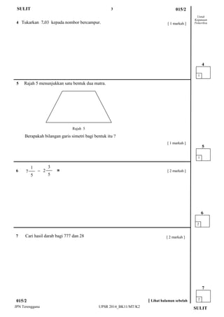 3 
JPN Terengganu UPSR 2014_BK11/MT/K2 
5 Rajah 5 menunjukkan satu bentuk dua matra. 
Berapakah bilangan garis simetri bagi bentuk itu ? 
Untuk 
Kegunaan 
Pemeriksa 
4 Tukarkan 7.03 kepada nombor bercampur. 
015/2 
SULIT 
SULIT 
[ 1 markah ] 
[ 1 markah ] 
1 
4 
2 
6 
[ Lihat halaman sebelah 
015/2 
Rajah 5 
6 – = 
1 
5 
[ 2 markah ] 
7 Cari hasil darab bagi 777 dan 28 
2 
7 
[ 2 markah ] 
3 
2 
5 
1 
7 
5  