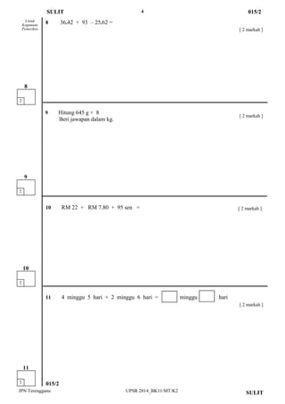 4 
JPN Terengganu UPSR 2014_BK11/MT/K2 
015/2 
[ 2 markah ] 
9 Hitung 645 g × 8 
Beri jawapan dalam kg. 
8 36.42 + 93 – 25.62 = 
Untuk 
Kegunaan 
Pemeriksa 
SULIT 
015/2 
2 
8 
SULIT 
2 
11 
[ 2 markah ] 
10 RM 22 + RM 7.80 + 95 sen = 
[ 2 markah ] 
11 4 minggu 5 hari + 2 minggu 6 hari = minggu hari 
[ 2 markah ] 
2 
10 
2 
9  