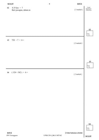 5 
JPN Terengganu UPSR 2014_BK11/MT/K2 
SULIT 
13 728 ÷ 7 × 6 = 
Untuk 
Kegunaan 
Pemeriksa 
12 8.35 km × 7 
Beri jawapan, dalam m 
015/2 
SULIT 
2 
12 
2 
14 
[ 2 markah ] 
015/2 
[ Lihat halaman sebelah 
2 
13 
14 ( 124 + 342 ) × 6 = 
[ 2 markah ] 
[ 2 markah ]  
