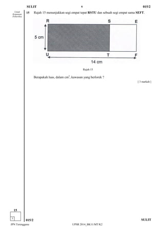 6 
JPN Terengganu UPSR 2014_BK11/MT/K2 
[ 3 markah ] 
Untuk 
Kegunaan 
Pemeriksa 
SULIT 
015/2 
3 
15 
15 Rajah 15 menunjukkan segi empat tepat RSTU dan sebuah segi empat sama SEFT. 
Berapakah luas, dalam cm2, kawasan yang berlorek ? 
SULIT 
015/2 
Rajah 15  