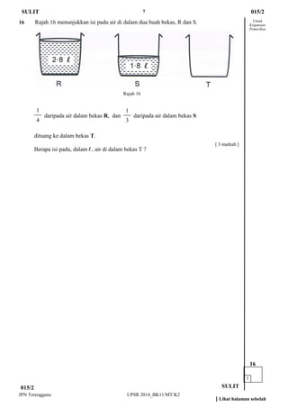 7 
JPN Terengganu UPSR 2014_BK11/MT/K2 
Untuk 
Kegunaan 
Pemeriksa 
16 Rajah 16 menunjukkan isi padu air di dalam dua buah bekas, R dan S. 
daripada air dalam bekas R, dan daripada air dalam bekas S 
dituang ke dalam bekas T. 
Berapa isi padu, dalam l , air di dalam bekas T ? 
015/2 
SULIT 
SULIT 
3 
16 
[ Lihat halaman sebelah 
015/2 
[ 3 markah ] 
1 
3 
1 
4 
Rajah 16  