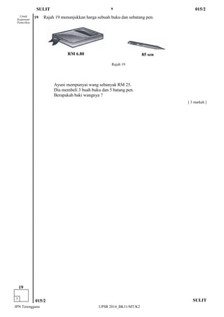 9 
JPN Terengganu UPSR 2014_BK11/MT/K2 
85 sen 
RM 6.80 
[ 3 markah ] 
Untuk 
Kegunaan 
Pemeriksa 
SULIT 
015/2 
3 
19 
19 Rajah 19 menunjukkan harga sebuah buku dan sebatang pen. 
Ayuni mempunyai wang sebanyak RM 25. 
Dia membeli 3 buah buku dan 5 batang pen. 
Berapakah baki wangnya ? 
SULIT 
015/2 
Rajah 19  