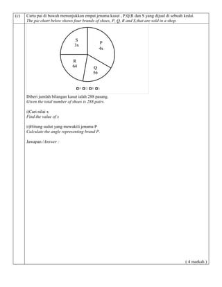 (c) Carta pai di bawah menunjukkan empat jenama kasut , P,Q,R dan S yang dijual di sebuah kedai. 
The pie chart below shows four brands of shoes, P, Q, R and S,that are sold in a shop. 
Q 
56 
S 
3x 
Diberi jumlah bilangan kasut ialah 288 pasang. 
Given the total number of shoes is 288 pairs. 
i)Cari nilai x 
Find the value of x 
ii)Hitung sudut yang mewakili jenama P 
Calculate the angle representing brand P. 
Jawapan /Answer : 
( 4 markah ) 
P Q R S 
R 
64 
P 
4x 
 