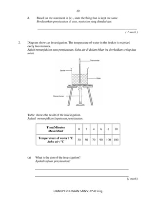 20
UJIAN PERCUBAAN SAINS UPSR 2013
d. Based on the statement in (c) , state the thing that is kept the same
Berdasarkan penyiasatan di atas, nyatakan yang dimalarkan:
_________________________________________________________________
( 1 mark )
2. Diagram shows an investigation. The temperature of water in the beaker is recorded
every two minutes.
Rajah menunjukkan satu penyiasatan. Suhu air di dalam bikar itu direkodkan setiap dua
minit.
Table shows the result of the investigation.
Jadual menunjukkan keputusan penyiasatan.
Time/Minutes
Masa/Minit
0 2 4 6 8 10
Temperature of water / ºC
Suhu air / ºC
30 50 70 90 100 100
(a) What is the aim of the investigation?
Apakah tujuan penyiasatan?
_____________________________________________________________
_____________________________________________________________
(1 mark)
 