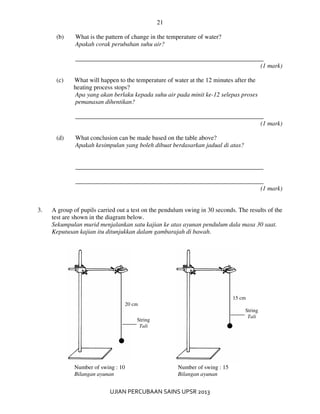 21
UJIAN PERCUBAAN SAINS UPSR 2013
(b) What is the pattern of change in the temperature of water?
Apakah corak perubahan suhu air?
____________________________________________________________
(1 mark)
(c) What will happen to the temperature of water at the 12 minutes after the
heating process stops?
Apa yang akan berlaku kepada suhu air pada minit ke-12 selepas proses
pemanasan dihentikan?
____________________________________________________________
(1 mark)
(d) What conclusion can be made based on the table above?
Apakah kesimpulan yang boleh dibuat berdasarkan jadual di atas?
____________________________________________________________
____________________________________________________________
(1 mark)
3. A group of pupils carried out a test on the pendulum swing in 30 seconds. The results of the
test are shown in the diagram below.
Sekumpulan murid menjalankan satu kajian ke atas ayunan pendulum dala masa 30 saat.
Keputusan kajian itu ditunjukkan dalam gambarajah di bawah.
20 cm
15 cm
String
Tali
String
Tali
Number of swing : 10
Bilangan ayunan
Number of swing : 15
Bilangan ayunan
 