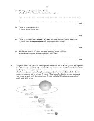 UJIAN PERCUBAAN SAINS UPSR 2013
a) Identify two things to record
Kenalpasti dua perkara untuk dicatat dalam kajian
1. …………………………………………………………………………………….
2. …………………………………………………………………………………….
b) What is the aim of the test?
Apakah tujuan kajian ini?
……………………………………………………………………………………….
c) What is the trend in the
Apakah corak bilangan ayunan
……………………………………………………………………………………….
d) Predict the number of swing
Ramalkan bilangan ayunan bila panjang tali 10 cm
………………………………………
4. Diagram shows the positions of the planets from the Sun in Solar System. Each planet
has different size of orbits. The planets that are nearer to the Sun have smaller orbit and
further planets have greater orbits.
Rajah menunjukkan kedudukan planet daripada Matahari dalam Sistem Solar. Setiap
planet mempunyai saiz orbit yang berbeza
saiz orbitnya lebih kecil dan planet yang berada jauh
orbit yang lebih besar.
22
UJIAN PERCUBAAN SAINS UPSR 2013
Identify two things to record in the test.
Kenalpasti dua perkara untuk dicatat dalam kajian.
1. …………………………………………………………………………………….
2. …………………………………………………………………………………….
What is the aim of the test?
Apakah tujuan kajian ini?
……………………………………………………………………………………….
What is the trend in the number of swing when the length of string dec
bilangan ayunan bila panjang tali berkurang?
……………………………………………………………………………………….
mber of swing when the length of string is 10 cm.
Ramalkan bilangan ayunan bila panjang tali 10 cm.
……………………………………………………………………………………….
shows the positions of the planets from the Sun in Solar System. Each planet
orbits. The planets that are nearer to the Sun have smaller orbit and
further planets have greater orbits.
menunjukkan kedudukan planet daripada Matahari dalam Sistem Solar. Setiap
planet mempunyai saiz orbit yang berbeza. Planet yang berdekatan dengan Matahari
saiz orbitnya lebih kecil dan planet yang berada jauh dari Matahari mempunyai saiz
1. …………………………………………………………………………………….
2. …………………………………………………………………………………….
[ 1 mark ]
……………………………………………………………………………………….
[ 1 mark ]
decreases?
……………………………………………………………………………………….
[ 1 mark ]
……………………………………………….
[ 1 mark ]
shows the positions of the planets from the Sun in Solar System. Each planet
orbits. The planets that are nearer to the Sun have smaller orbit and
menunjukkan kedudukan planet daripada Matahari dalam Sistem Solar. Setiap
dengan Matahari
mempunyai saiz
 