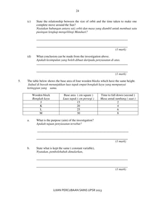 24
UJIAN PERCUBAAN SAINS UPSR 2013
(c) State the relationship between the size of orbit and the time taken to make one
complete move around the Sun?
Nyatakan hubungan antara saiz orbit dan masa yang diambil untuk membuat satu
pusingan lengkap mengelilingi Matahari?
____________________________________________________________
____________________________________________________________
(1 mark)
(d) What conclusion can be made from the investigation above.
Apakah kesimpulan yang boleh dibuat daripada penyiasatan di atas.
____________________________________________________________
(1 mark)
5. The table below shows the base area of four wooden blocks which have the same height.
Jadual di bawah menunjukkan luas tapak empat bongkah kayu yang mempunyai
ketinggian yang sama.
Wooden block
Bongkah kayu
Base area ( cm square )
Luas tapak ( cm persegi )
Time to fall down (second )
Masa untuk tumbang ( saat )
J 15 2
K 20 4
L 25 6
M 30 8
a. What is the purpose (aim) of the investigation?
Apakah tujuan penyiasatan tersebut?
____________________________________________________________
(1 mark)
b. State what is kept the same ( constant variable),
Nyatakan, pembolehubah dimalarkan,
____________________________________________________________
(1 mark)
 