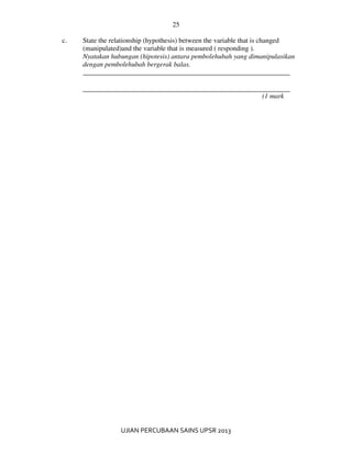 25
UJIAN PERCUBAAN SAINS UPSR 2013
c. State the relationship (hypothesis) between the variable that is changed
(manipulated)and the variable that is measured ( responding ).
Nyatakan hubungan (hipotesis) antara pembolehubah yang dimanipulasikan
dengan pembolehubah bergerak balas.
____________________________________________________________
(1 mark
 