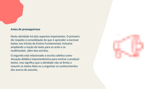 Antes de prosseguirmos
Nesta atividade há dois aspectos importantes. O primeiro
diz respeito à consolidação do que é aprender a escrever
textos nos iniciais do Ensino Fundamental, inclusive
ampliando a noção de texto para os orais e os
multimodais, além dos escritos.
O segundo está relacionado à escrita coletiva como
situação didática importantíssima para ensinar a produzir
textos. Isso significa que a atividade não se limita a
resumir os textos lidos ou a organizar os conhecimentos
dos acerca do assunto.
 