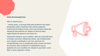Antes de prosseguirmos
Não se esqueça que…
…muitas vezes, a correção feita pelo professor dos textos
produzidos pelos estudantes foca apenas aspectos
notacionais da língua escrita, como uso de letra maiúscula,
separação das palavras em sílabas no final da linha,
segmentação de palavras nas frases etc.
Importante destacar que as tabelas, além de essenciais para
a revisão, reescrita e edição dos textos, são fundamentais
para orientar a produção e, por isso, precisam ser
compartilhadas com os estudantes antes mesmo do início
do processo. Elas constituem os balizadores que os
ajudarão nas suas escolhas em relação ao que dizer, como
dizer e como organizar o texto.
 