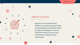 Objetivo da pauta
Apropriar-se dos conhecimentos
didáticos necessários para potencializar
as aprendizagens dos estudantes sobre
as práticas de linguagem no eixo da
Produção de textos escritos, orais e
multimodais ao longo do Ensino
Fundamental.
 