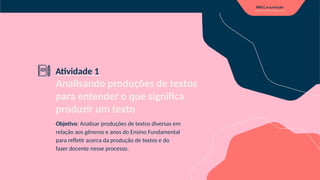 Analisando produções de textos
para entender o que significa
produzir um texto
Objetivo: Analisar produções de textos diversas em
relação aos gêneros e anos do Ensino Fundamental
para refletir acerca da produção de textos e do
fazer docente nesse processo.
Atividade 1
 