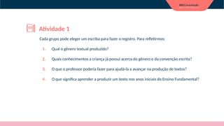 Cada grupo pode eleger um escriba para fazer o registro. Para refletirmos:
1. Qual o gênero textual produzido?
2. Quais conhecimentos a criança já possui acerca do gênero e da convenção escrita?
3. O que o professor poderia fazer para ajudá-la a avançar na produção de textos?
4. O que significa aprender a produzir um texto nos anos iniciais do Ensino Fundamental?
Atividade 1
 