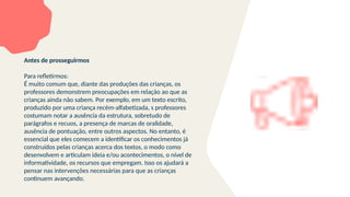 Antes de prosseguirmos
Para refletirmos:
É muito comum que, diante das produções das crianças, os
professores demonstrem preocupações em relação ao que as
crianças ainda não sabem. Por exemplo, em um texto escrito,
produzido por uma criança recém-alfabetizada, s professores
costumam notar a ausência da estrutura, sobretudo de
parágrafos e recuos, a presença de marcas de oralidade,
ausência de pontuação, entre outros aspectos. No entanto, é
essencial que eles comecem a identificar os conhecimentos já
construídos pelas crianças acerca dos textos, o modo como
desenvolvem e articulam ideia e/ou acontecimentos, o nível de
informatividade, os recursos que empregam. Isso os ajudará a
pensar nas intervenções necessárias para que as crianças
continuem avançando.
 