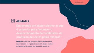 Escrevendo um texto coletivo: o que
é essencial para favorecer o
desenvolvimento de habilidades de
produção de textos pelas crianças?
Objetivo: Participar da elaboração coletiva de um
resumo sobre os aspectos essenciais para o ensino
da produção de textos nas séries iniciais do EF.
Atividade 2
 