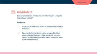 Que tal produzirmos um resumo com informações a respeito
da produção textual?
Lembre-se:
1. Na produção de texto é essencial termos clareza da sua
finalidade.
2. É preciso definir, também, o gênero textual (existem
inúmeras possibilidades: a lista, o podcast, verbetes
digitais também são adequados para o momento, além
do resumo proposto).
Atividade 2
 