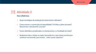 Para refletirmos:
1. Quais estratégias de produção de textos foram utilizadas?
2. Como ocorreu a construção da textualidade? Foi feito o plano do texto?
Recorreram a ela durante a escrita?
3. Foram definidos/considerados os interlocutores e a finalidade do texto?
4. Realizaram idas e vindas no texto, buscando ler o que estava escrito para
continuar escrevendo, para revisar… entre outros aspectos?
Atividade 2
 