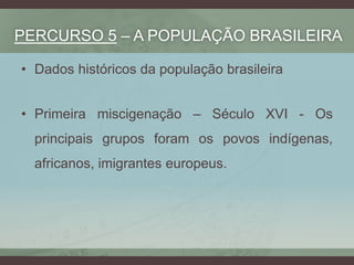 PERCURSO 5 – A POPULAÇÃO BRASILEIRA
• Dados históricos da população brasileira
• Primeira miscigenação – Século XVI - Os
principais grupos foram os povos indígenas,
africanos, imigrantes europeus.
 