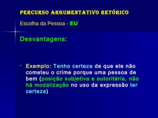 Percurso Argumentativo Retórico Escolha da Pessoa -  EU Desvantagens: Exemplo :  Tenho certeza  de que ele não cometeu o crime porque uma pessoa de bem ( posição subjetiva e autoritária, não há modalização  no uso da expressão   ter certeza )  